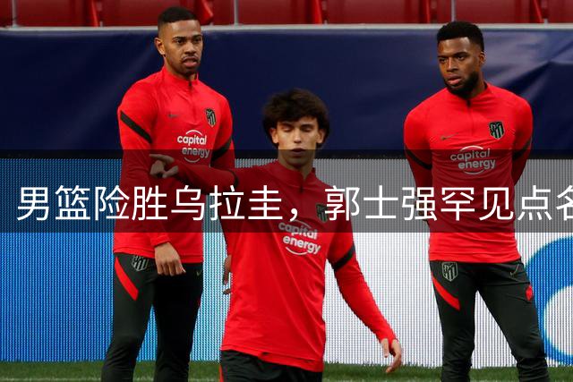 男篮险胜乌拉圭，郭士强罕见点名胡明轩表现